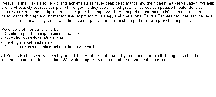 Text Box: Peritus Partners exists to help clients achieve sustainable peak performance and the highest market valuation. We help clients effectively address complex challenges as they seek market growth, address competitive threats, develop strategy and respond to significant challenge and change. We deliver superior customer satisfaction and market performance through a customer focused approach to strategy and operations. Peritus Partners provides services to a variety of both financially sound and distressed organizations, from start-ups to midsize growth companies.   We drive profit for our clients by:- Developing and refining business strategy- Improving operational efficiencies- Creating market leadership- Defining and implementing actions that drive resultsAt Peritus Partners we work with you to define what level of support you requirefrom full strategic input to the implementation of a tactical plan.  We work alongside you as a partner on your extended team.